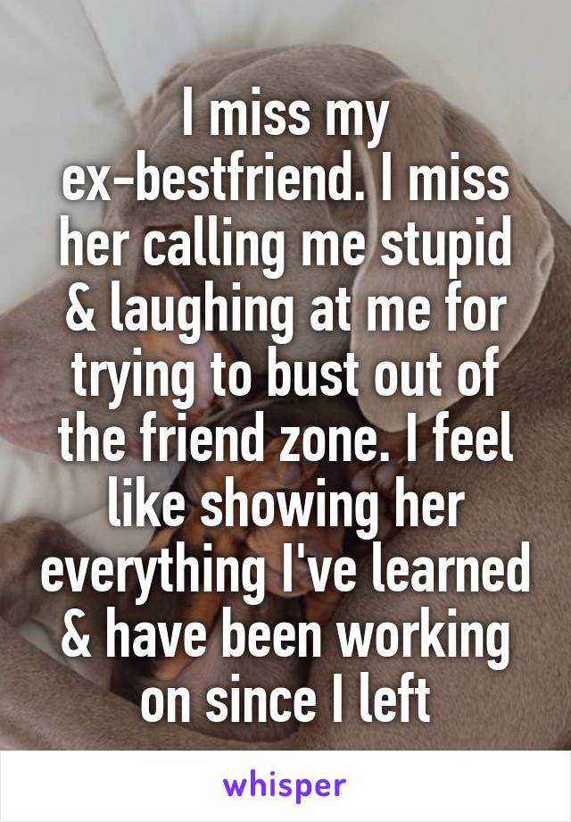 I miss my ex-bestfriend. I miss her calling me stupid & laughing at me for trying to bust out of the friend zone. I feel like showing her everything I've learned & have been working on since I left