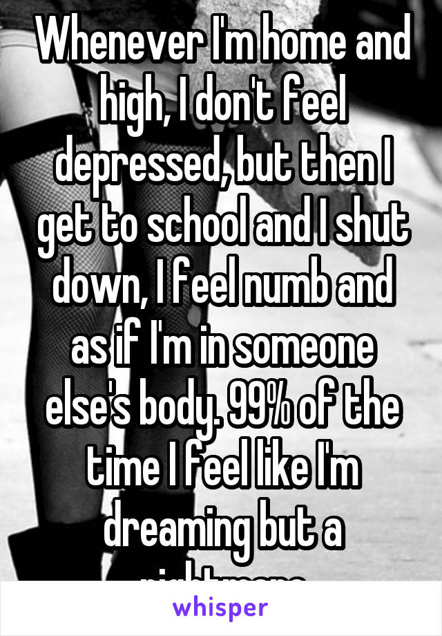 Whenever I'm home and high, I don't feel depressed, but then I get to school and I shut down, I feel numb and as if I'm in someone else's body. 99% of the time I feel like I'm dreaming but a nightmare