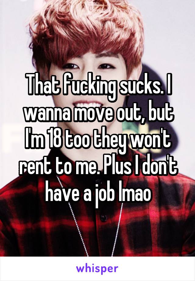 That fucking sucks. I wanna move out, but I'm 18 too they won't rent to me. Plus I don't have a job lmao