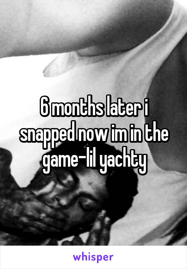 6 months later i snapped now im in the game-lil yachty