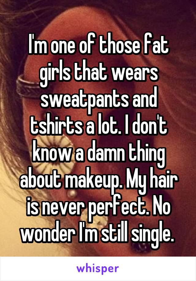 I'm one of those fat girls that wears sweatpants and tshirts a lot. I don't know a damn thing about makeup. My hair is never perfect. No wonder I'm still single. 