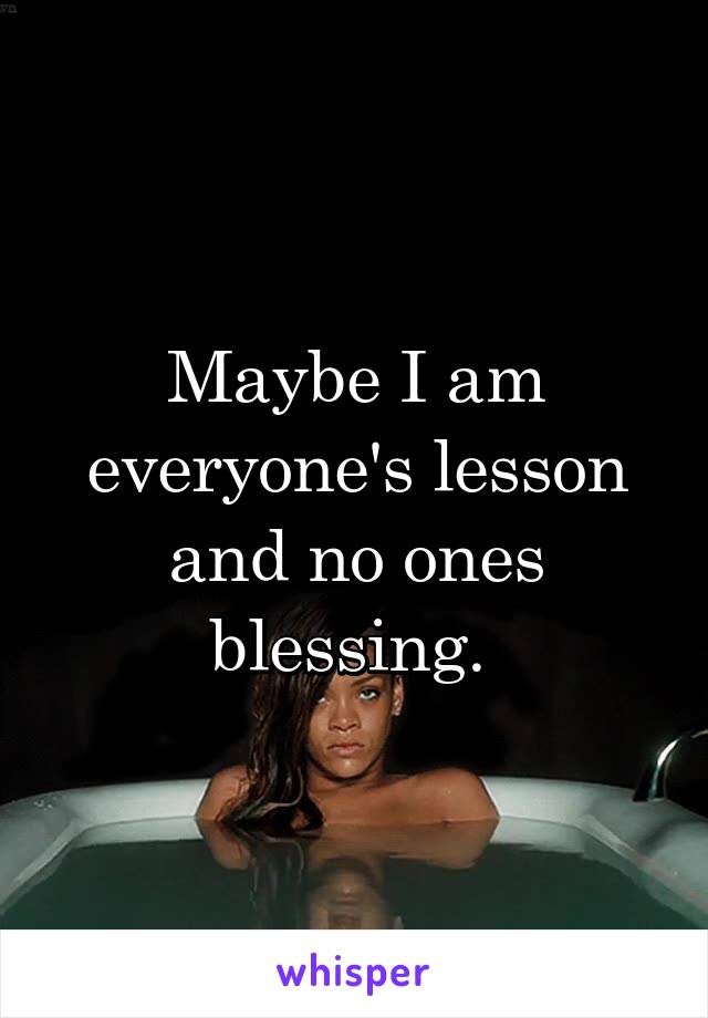 Maybe I am everyone's lesson and no ones blessing. 