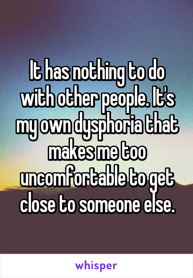 It has nothing to do with other people. It's my own dysphoria that makes me too uncomfortable to get close to someone else.