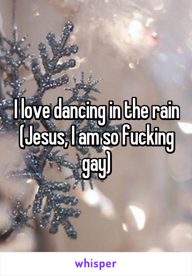 I love dancing in the rain
(Jesus, I am so fucking gay)