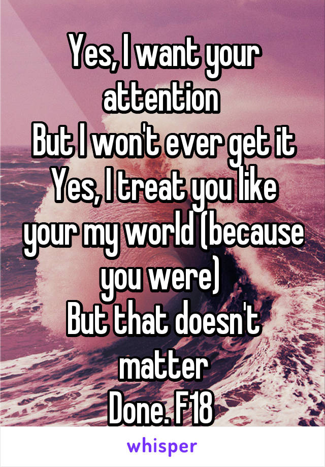 Yes, I want your attention 
But I won't ever get it
Yes, I treat you like your my world (because you were) 
But that doesn't matter
Done. F18 