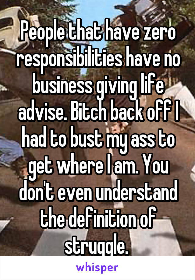 People that have zero responsibilities have no business giving life advise. Bitch back off I had to bust my ass to get where I am. You don't even understand the definition of struggle. 