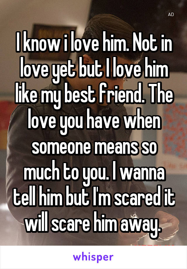 I know i love him. Not in love yet but I love him like my best friend. The love you have when someone means so much to you. I wanna tell him but I'm scared it will scare him away. 