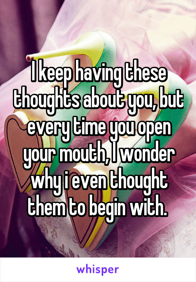 I keep having these thoughts about you, but every time you open your mouth, I wonder why i even thought them to begin with. 