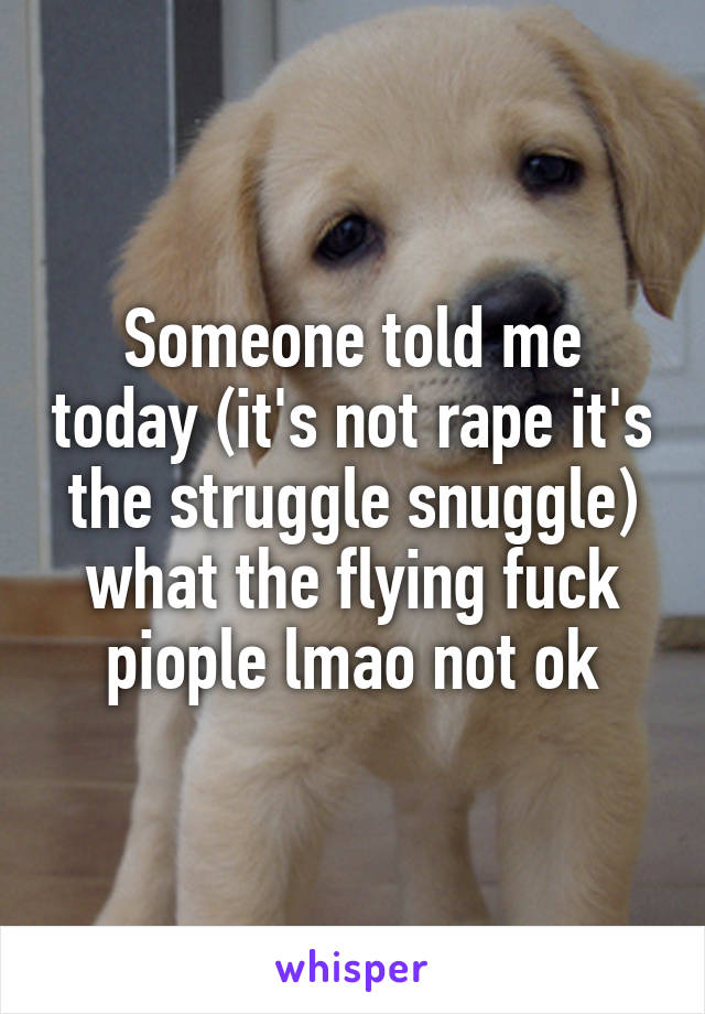 Someone told me today (it's not rape it's the struggle snuggle) what the flying fuck piople lmao not ok