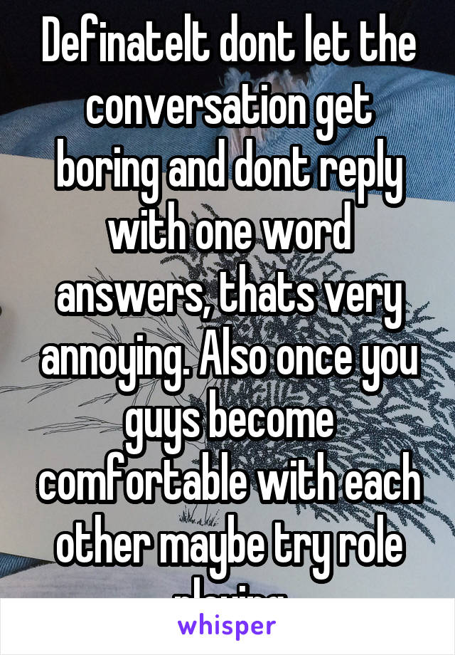 Definatelt dont let the conversation get boring and dont reply with one word answers, thats very annoying. Also once you guys become comfortable with each other maybe try role playing