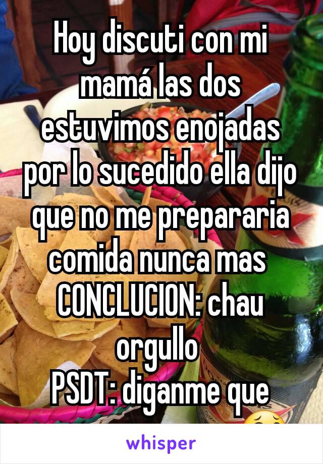 Hoy discuti con mi mamá las dos estuvimos enojadas por lo sucedido ella dijo que no me prepararia comida nunca mas 
CONCLUCION: chau orgullo 
PSDT: diganme que creen que paso... 😂