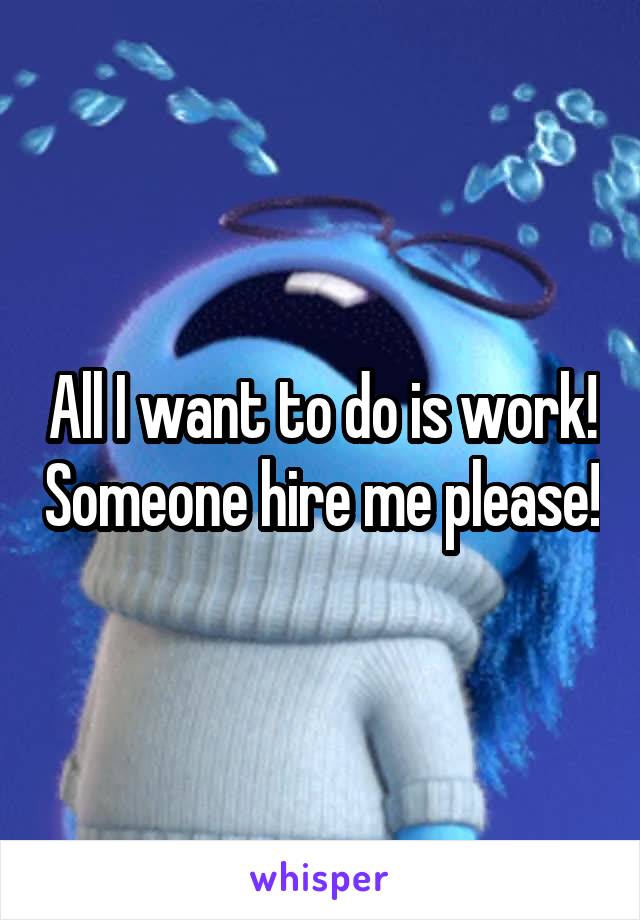 All I want to do is work! Someone hire me please!