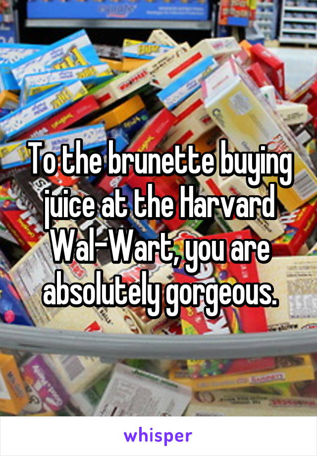 To the brunette buying juice at the Harvard Wal-Wart, you are absolutely gorgeous.