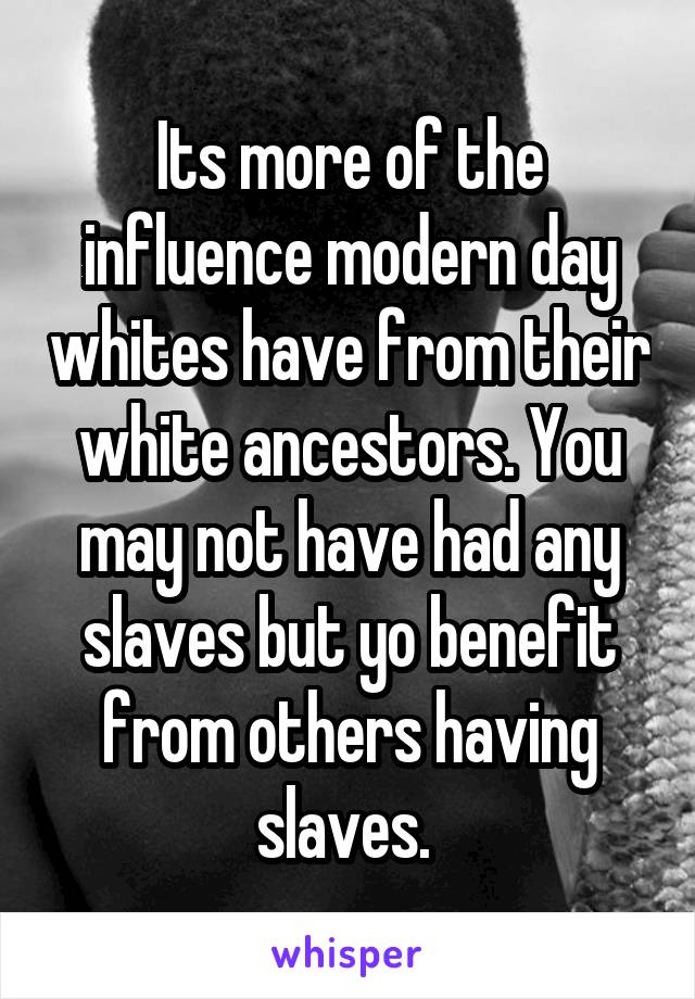 Its more of the influence modern day whites have from their white ancestors. You may not have had any slaves but yo benefit from others having slaves. 