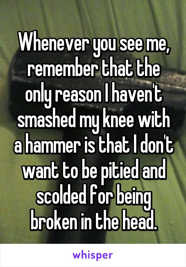 Whenever you see me, remember that the only reason I haven't smashed my knee with a hammer is that I don't want to be pitied and scolded for being broken in the head.