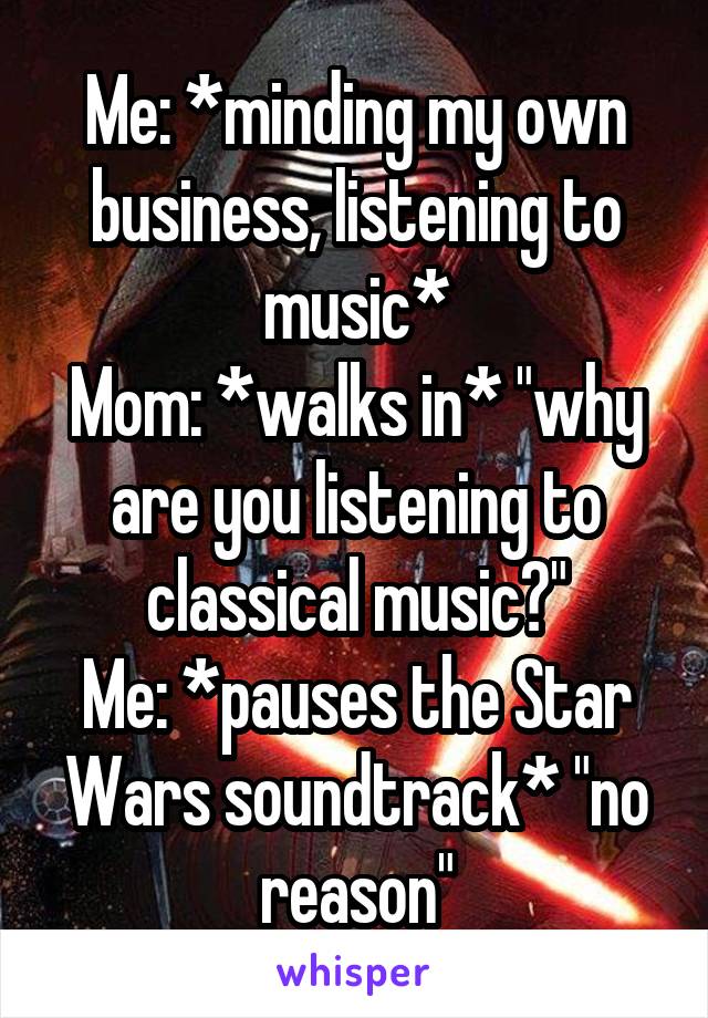 Me: *minding my own business, listening to music*
Mom: *walks in* "why are you listening to classical music?"
Me: *pauses the Star Wars soundtrack* "no reason"