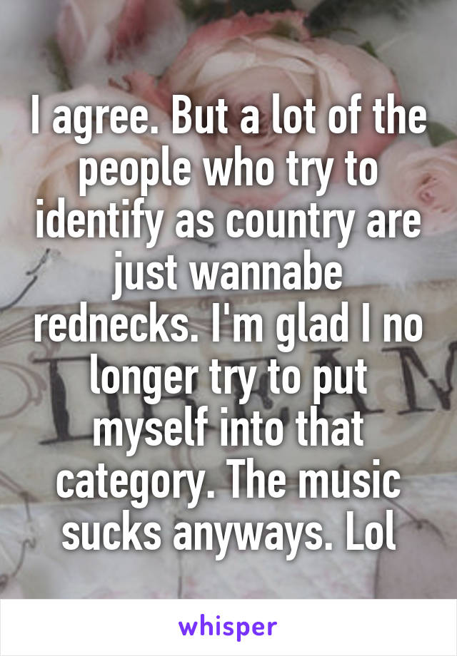 I agree. But a lot of the people who try to identify as country are just wannabe rednecks. I'm glad I no longer try to put myself into that category. The music sucks anyways. Lol