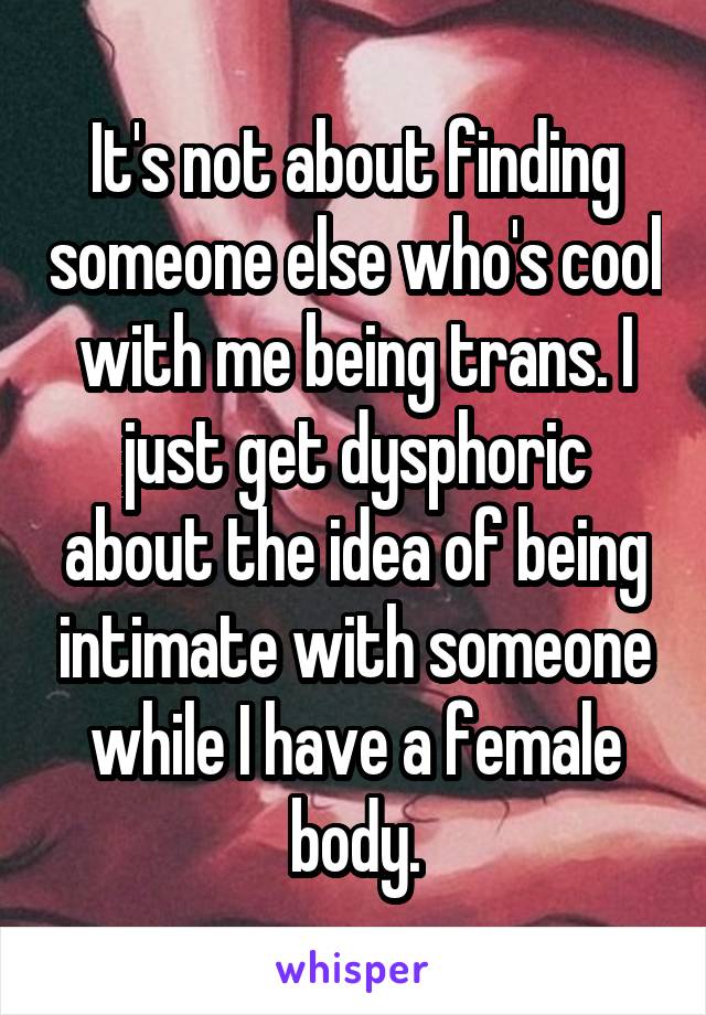 It's not about finding someone else who's cool with me being trans. I just get dysphoric about the idea of being intimate with someone while I have a female body.