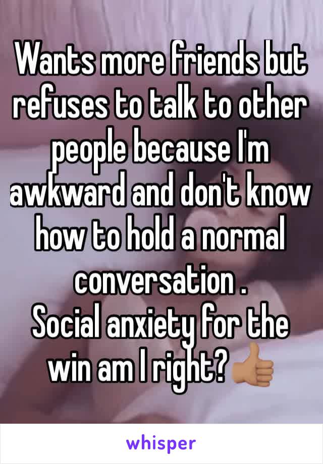 Wants more friends but refuses to talk to other people because I'm awkward and don't know how to hold a normal conversation . 
Social anxiety for the win am I right?👍🏽