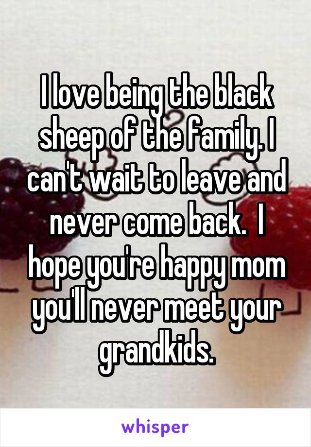 I love being the black sheep of the family. I can't wait to leave and never come back.  I hope you're happy mom you'll never meet your grandkids.