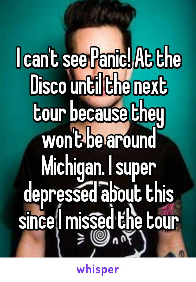 I can't see Panic! At the Disco until the next tour because they won't be around Michigan. I super depressed about this since I missed the tour