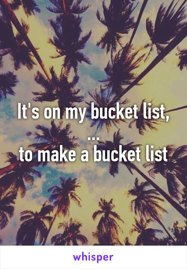 It's on my bucket list,
...
to make a bucket list