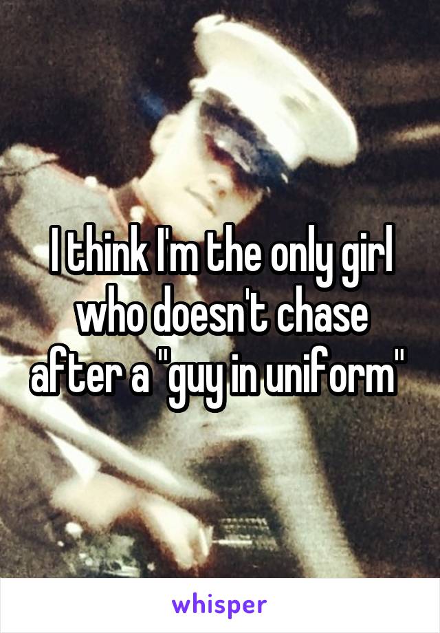 I think I'm the only girl who doesn't chase after a "guy in uniform" 