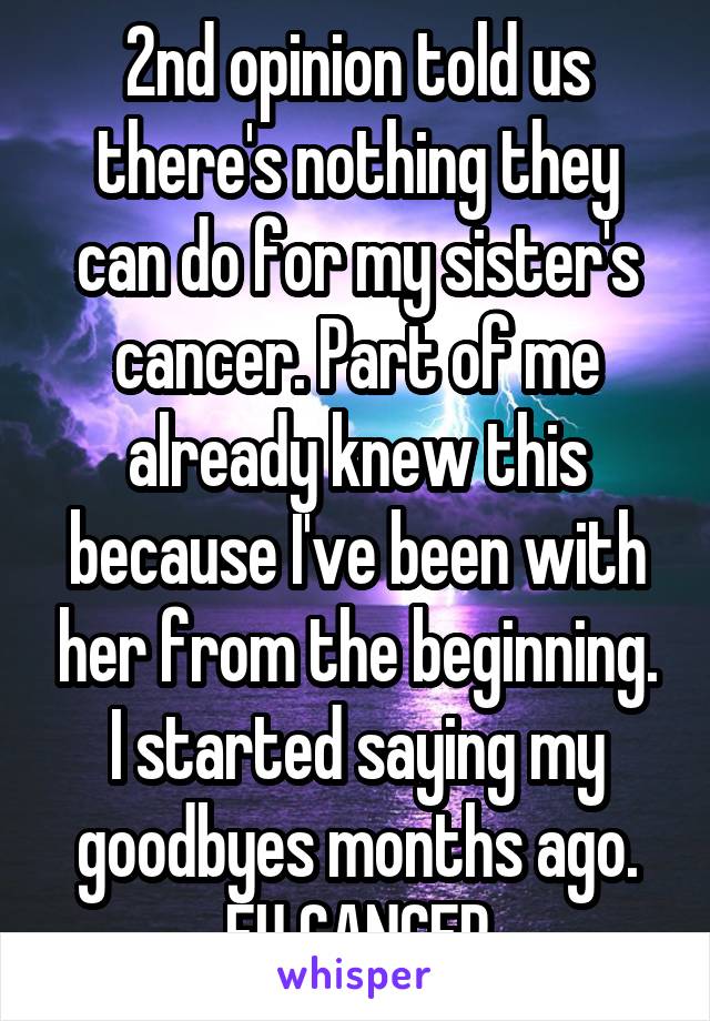 2nd opinion told us there's nothing they can do for my sister's cancer. Part of me already knew this because I've been with her from the beginning. I started saying my goodbyes months ago. FU CANCER