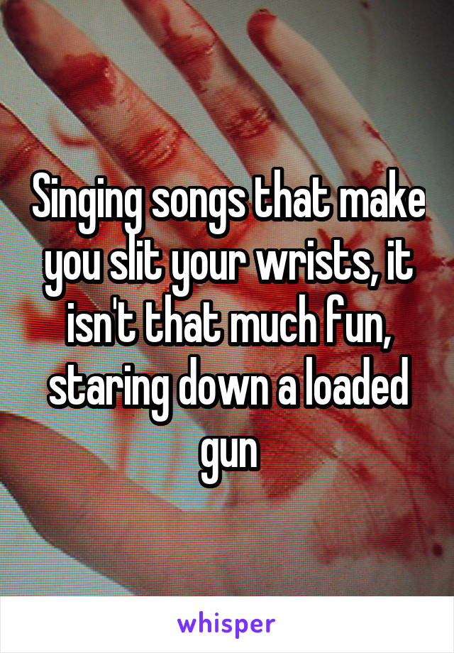 Singing songs that make you slit your wrists, it isn't that much fun, staring down a loaded gun