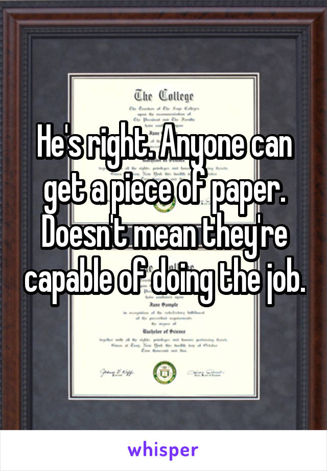 He's right. Anyone can get a piece of paper. Doesn't mean they're capable of doing the job. 