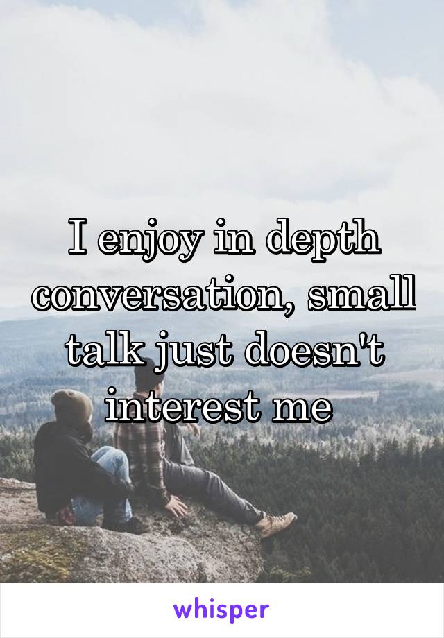 I enjoy in depth conversation, small talk just doesn't interest me 