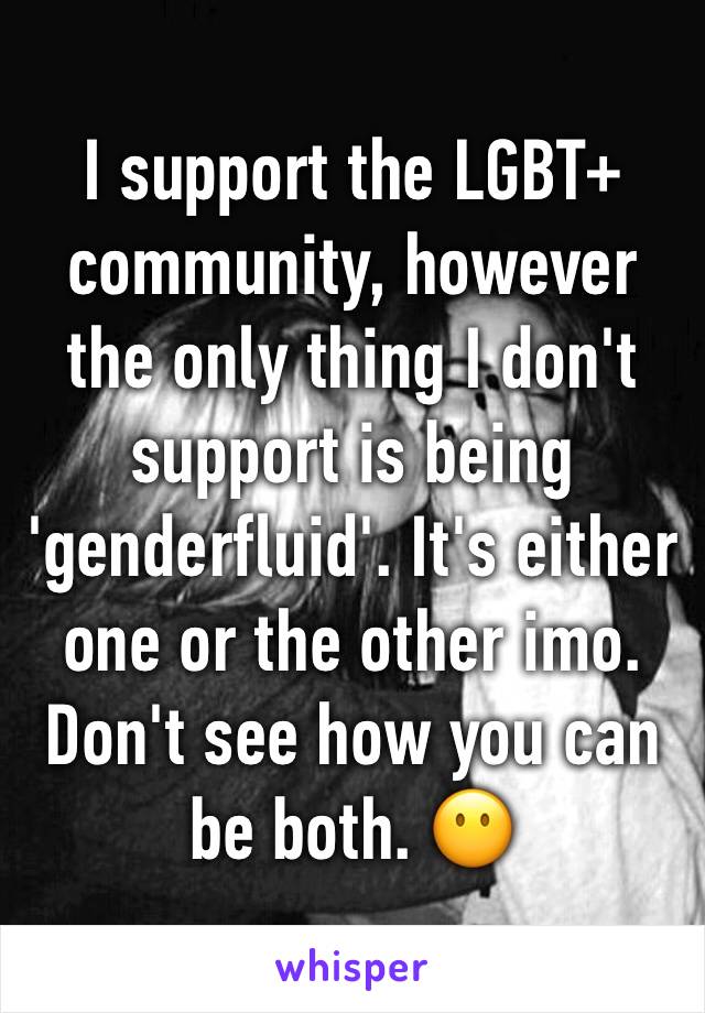 I support the LGBT+ community, however the only thing I don't support is being 'genderfluid'. It's either one or the other imo. Don't see how you can be both. 😶