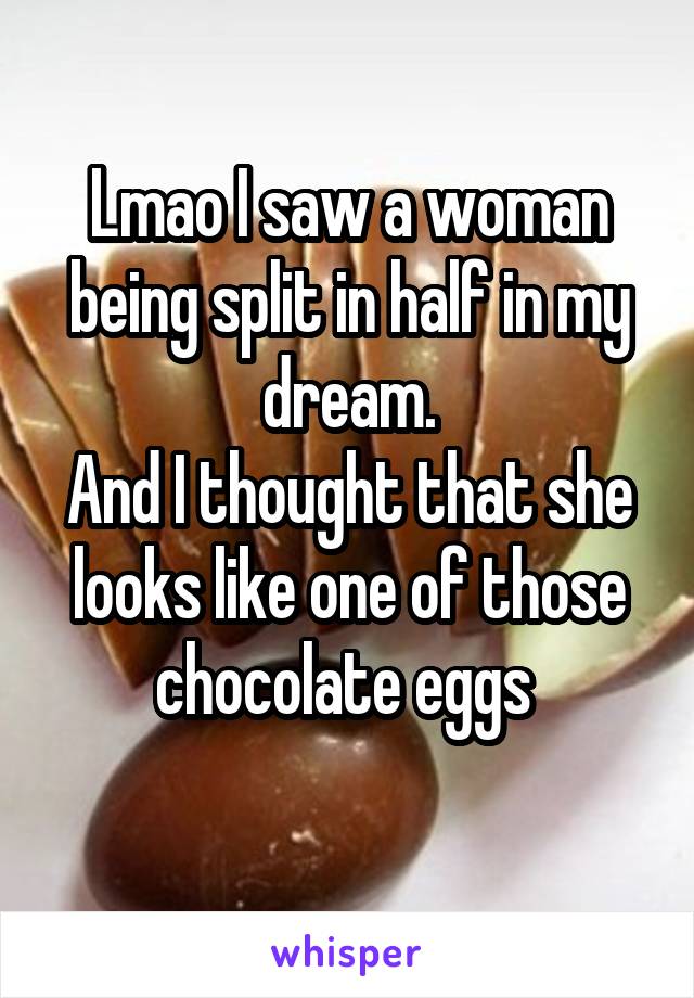 Lmao I saw a woman being split in half in my dream.
And I thought that she looks like one of those chocolate eggs 
