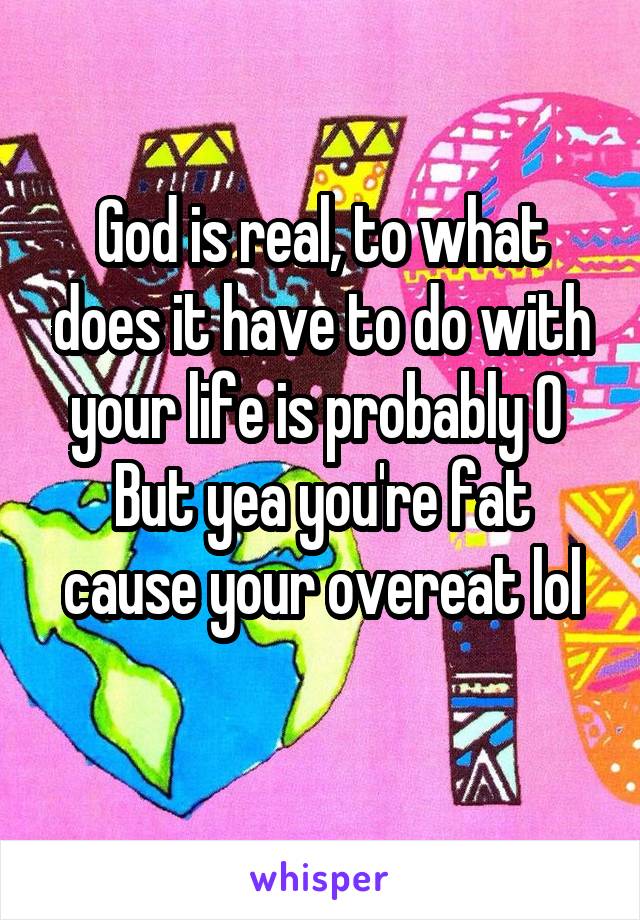 God is real, to what does it have to do with your life is probably 0 
But yea you're fat cause your overeat lol
