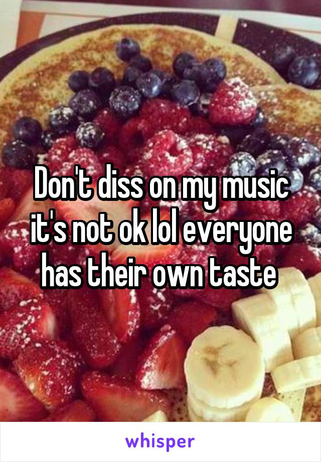 Don't diss on my music it's not ok lol everyone has their own taste 