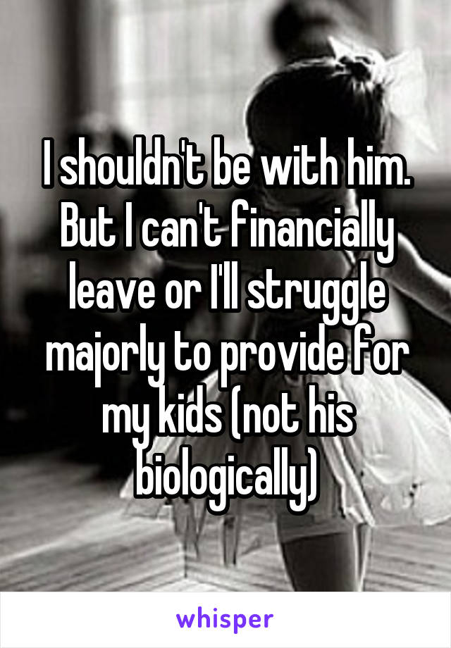 I shouldn't be with him. But I can't financially leave or I'll struggle majorly to provide for my kids (not his biologically)