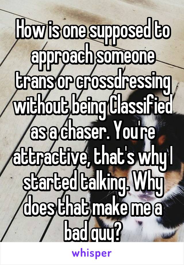 How is one supposed to approach someone trans or crossdressing without being Classified as a chaser. You're attractive, that's why I started talking. Why does that make me a bad guy?