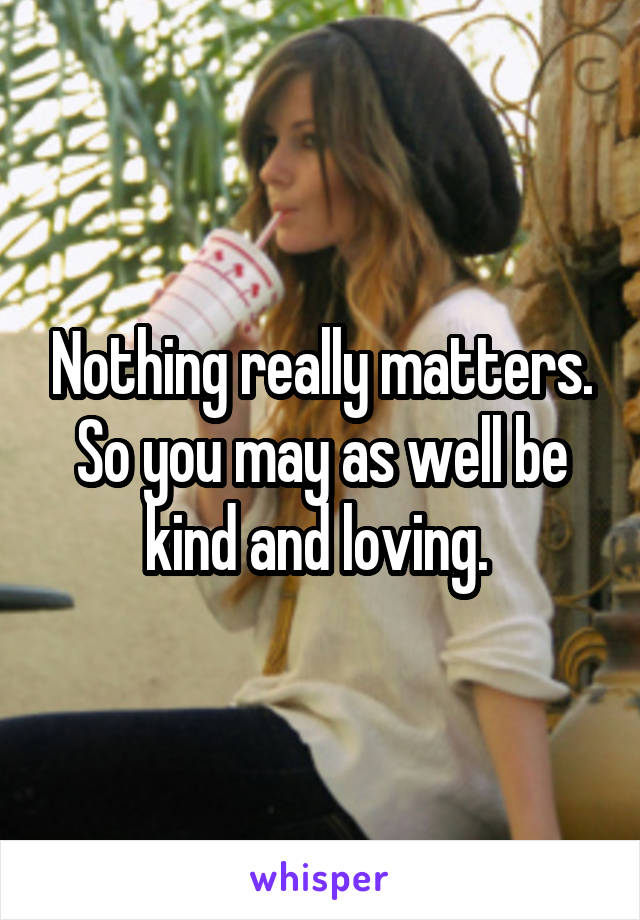 Nothing really matters. So you may as well be kind and loving. 