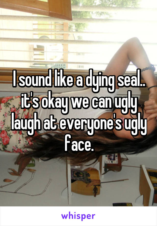 I sound like a dying seal.. it's okay we can ugly laugh at everyone's ugly face.