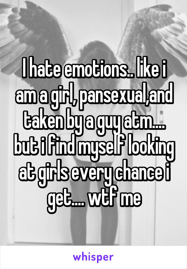 I hate emotions.. like i am a girl, pansexual,and taken by a guy atm.... but i find myself looking at girls every chance i get.... wtf me