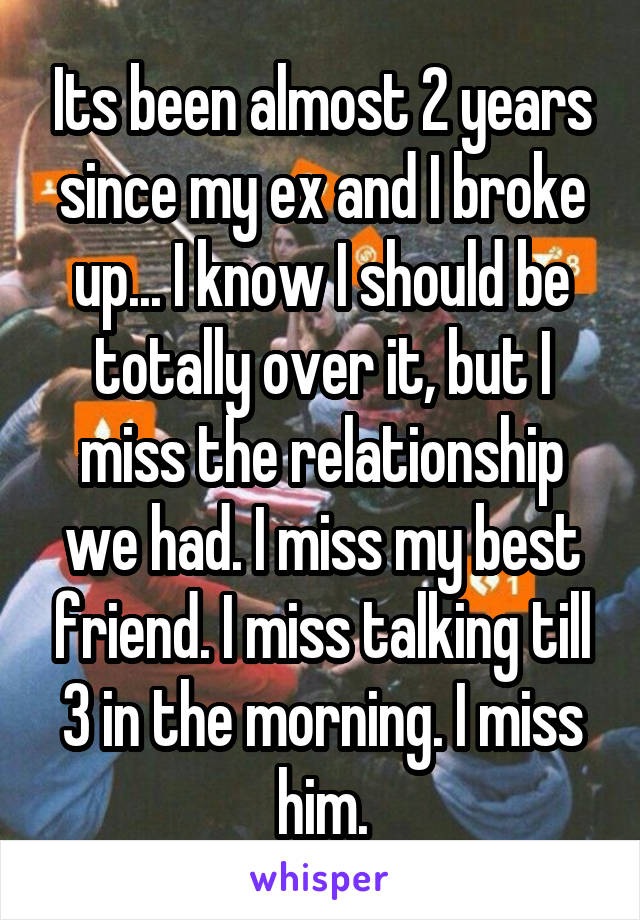 Its been almost 2 years since my ex and I broke up... I know I should be totally over it, but I miss the relationship we had. I miss my best friend. I miss talking till 3 in the morning. I miss him.