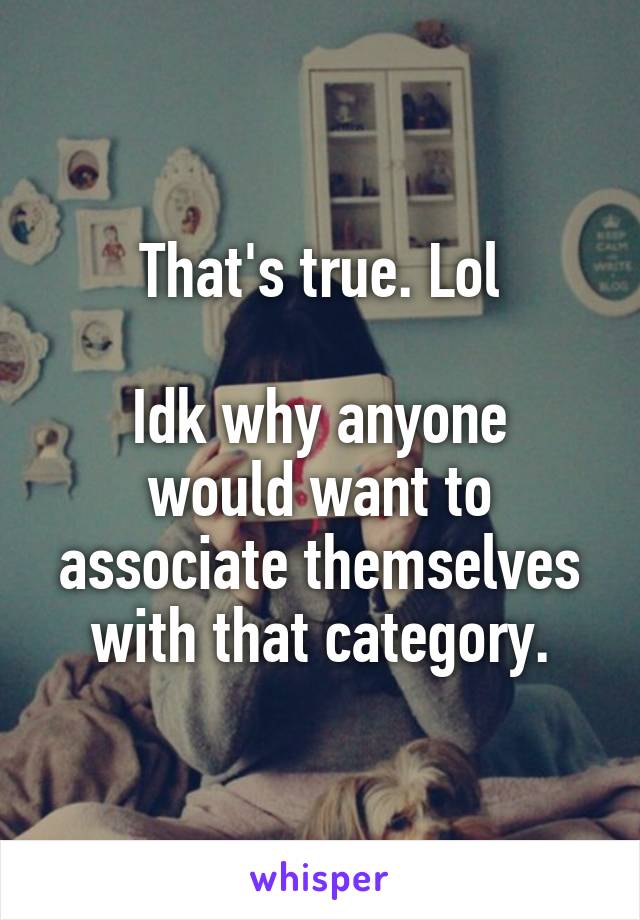 That's true. Lol

Idk why anyone would want to associate themselves with that category.