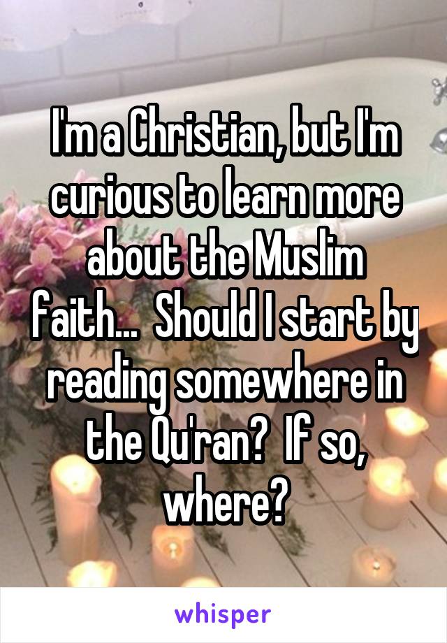 I'm a Christian, but I'm curious to learn more about the Muslim faith...  Should I start by reading somewhere in the Qu'ran?  If so, where?