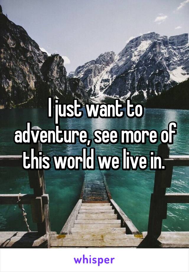 I just want to adventure, see more of this world we live in. 