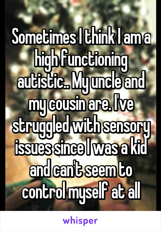 Sometimes I think I am a high functioning autistic.. My uncle and my cousin are. I've struggled with sensory issues since I was a kid and can't seem to control myself at all