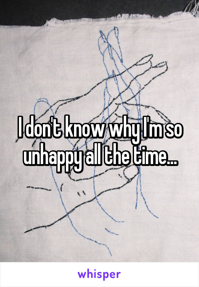 I don't know why I'm so unhappy all the time...