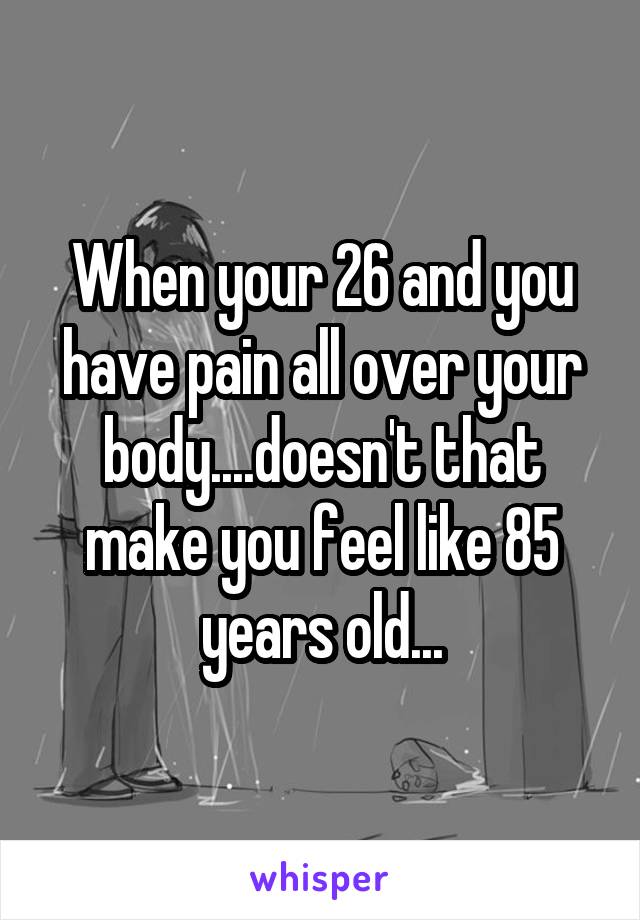 When your 26 and you have pain all over your body....doesn't that make you feel like 85 years old...