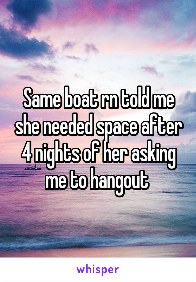 Same boat rn told me she needed space after 4 nights of her asking me to hangout 