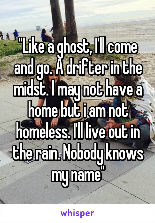 "Like a ghost, I'll come and go. A drifter in the midst. I may not have a home but i am not homeless. I'll live out in the rain. Nobody knows my name"