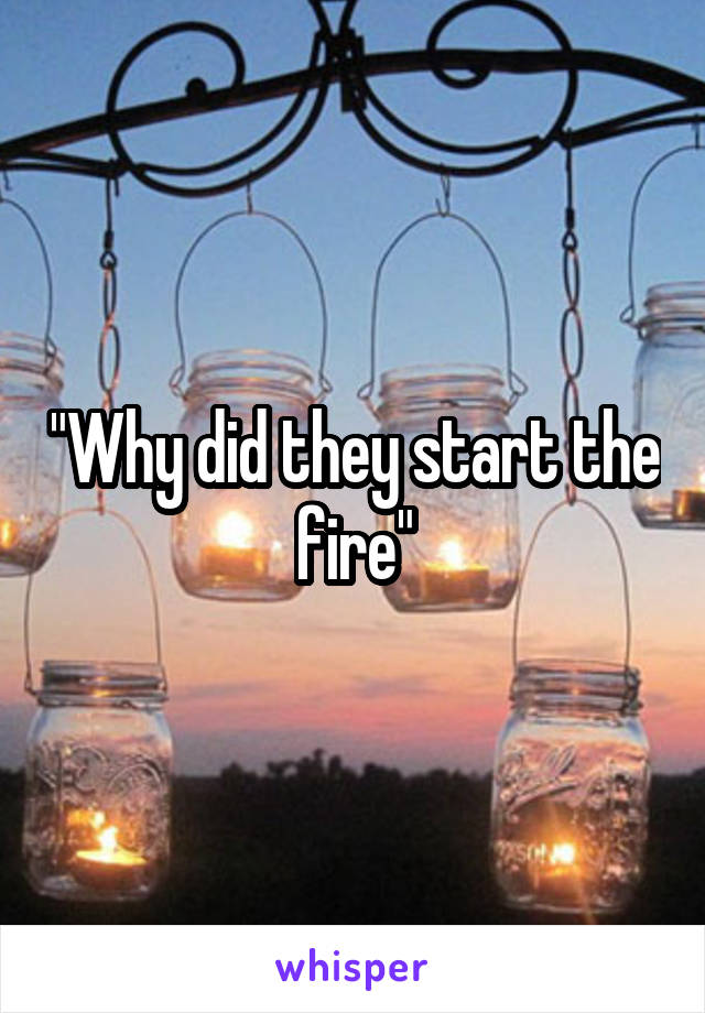 "Why did they start the fire"